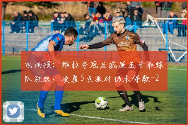 电讯报:维拉夺冠后威廉王子和球队狂欢,凌晨5点派对仍未停歇