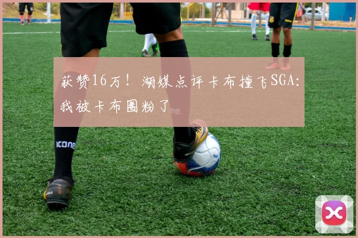 获赞16万!湖媒点评卡布撞飞SGA:我被卡布圈粉了