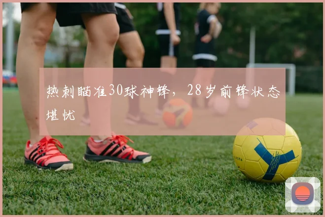 热刺瞄准30球神锋，28岁前锋状态堪忧