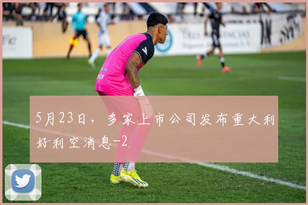 5月23日,多家上市公司发布重大利好利空消息