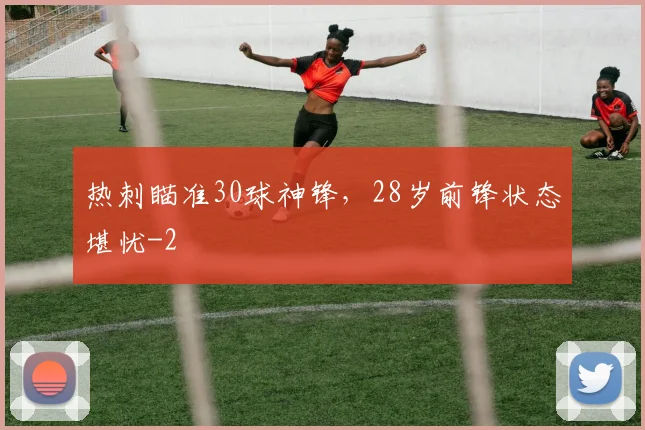 热刺瞄准30球神锋,28岁前锋状态堪忧