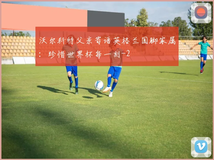 沃尔科特父亲寄语英格兰国脚家属:珍惜世界杯每一刻