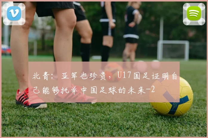 北青：亚军也珍贵，U17国足证明自己能够托举中国足球的未来