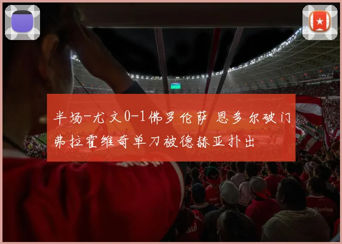 半场-尤文0-1佛罗伦萨 恩多尔破门弗拉霍维奇单刀被德赫亚扑出