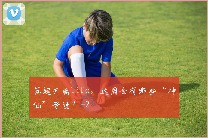 苏超开卷Tifo,这周会有哪些“神仙”登场?