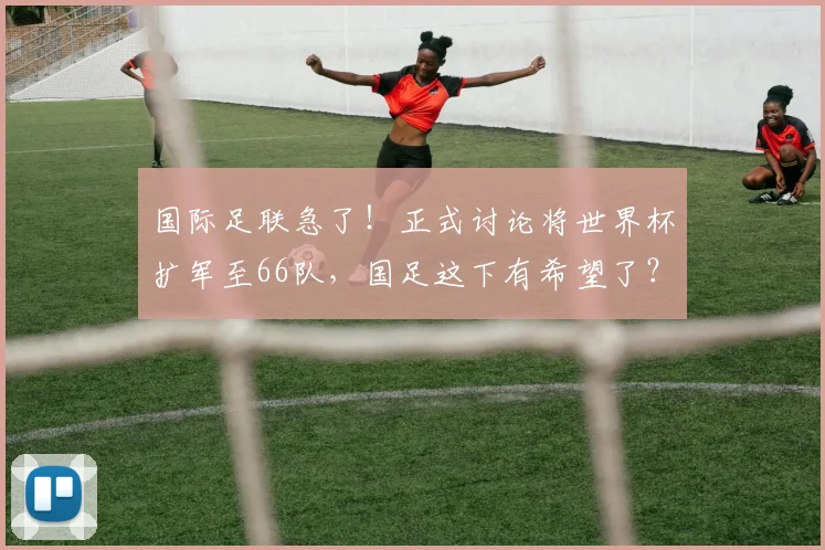 国际足联急了!正式讨论将世界杯扩军至66队,国足这下有希望了?