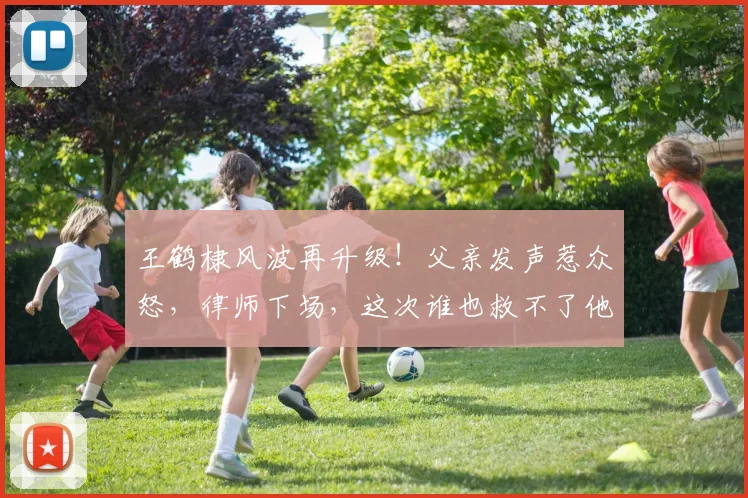 王鹤棣风波再升级!父亲发声惹众怒,律师下场,这次谁也救不了他