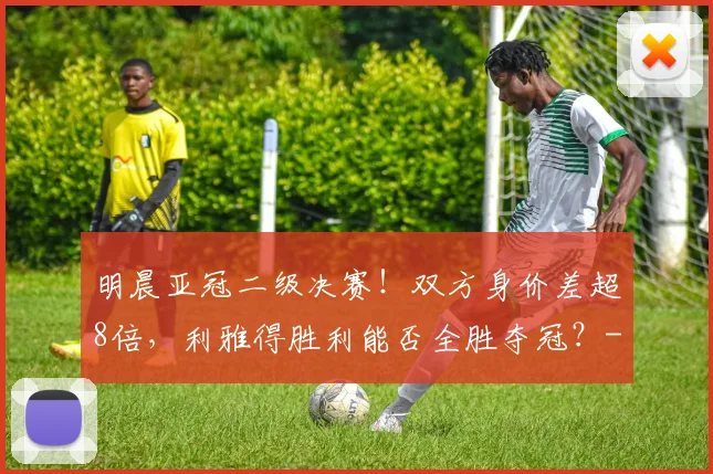 明晨亚冠二级决赛！双方身价差超8倍，利雅得胜利能否全胜夺冠？