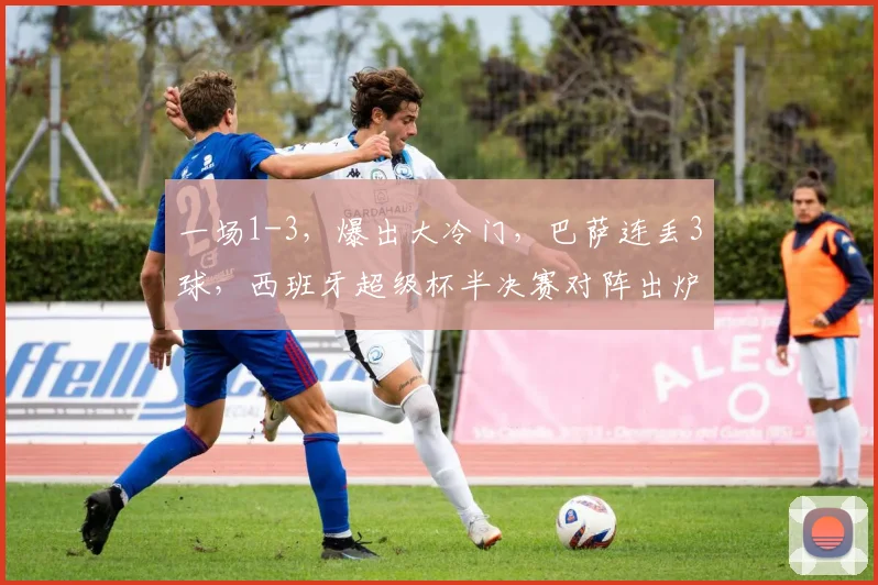 一场1-3,爆出大冷门,巴萨连丢3球,西班牙超级杯半决赛对阵出炉