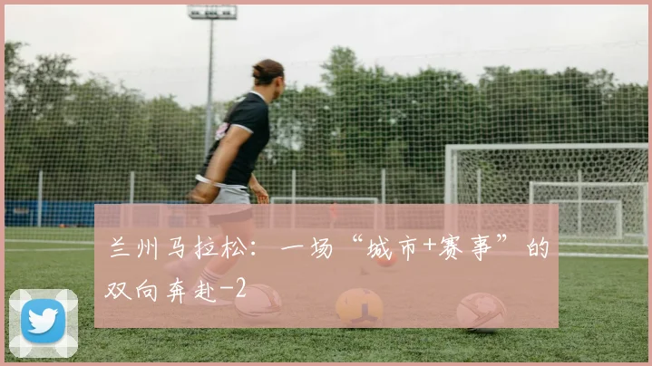 兰州马拉松:一场“城市+赛事”的双向奔赴
