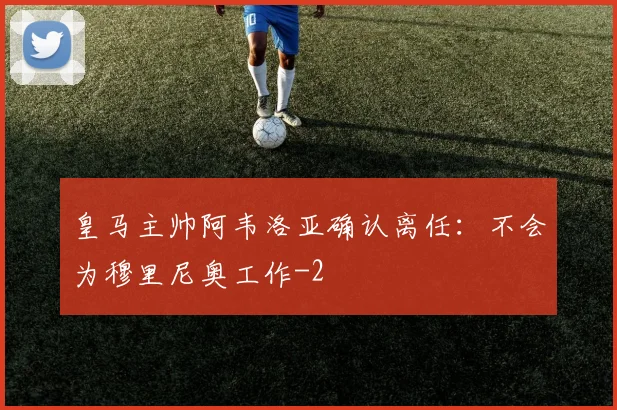 皇马主帅阿韦洛亚确认离任：不会为穆里尼奥工作