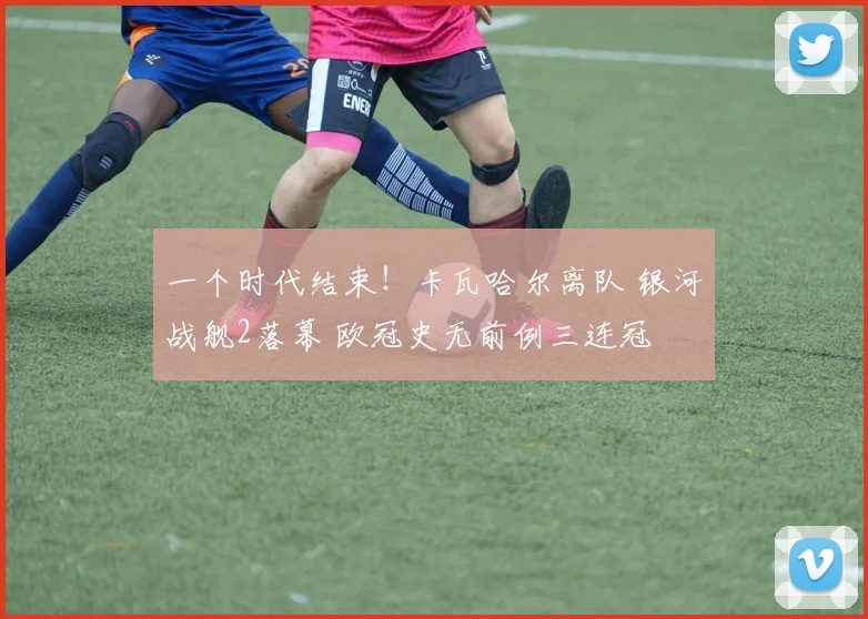 一个时代结束！卡瓦哈尔离队 银河战舰2落幕 欧冠史无前例三连冠