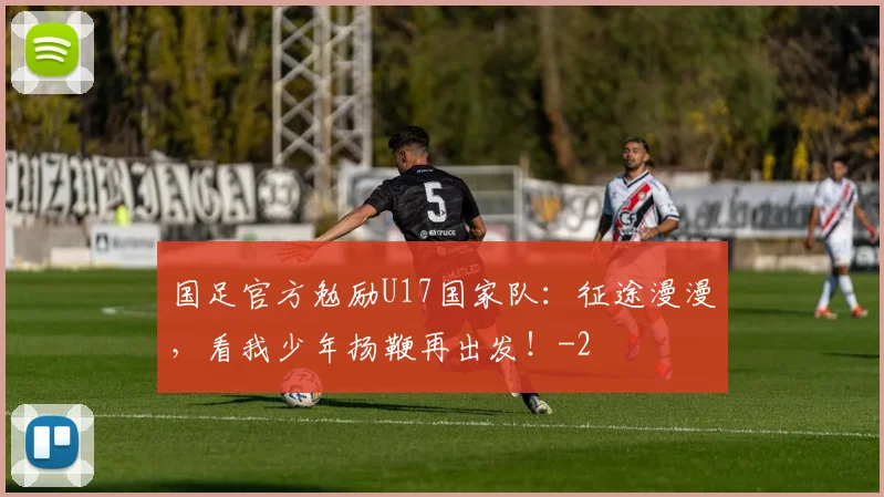 国足官方勉励U17国家队:征途漫漫,看我少年扬鞭再出发!