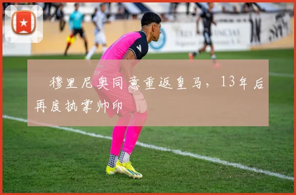 ​穆里尼奥同意重返皇马，13年后再度执掌帅印