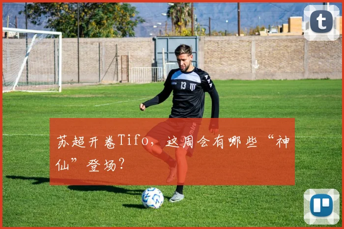 苏超开卷Tifo，这周会有哪些“神仙”登场？