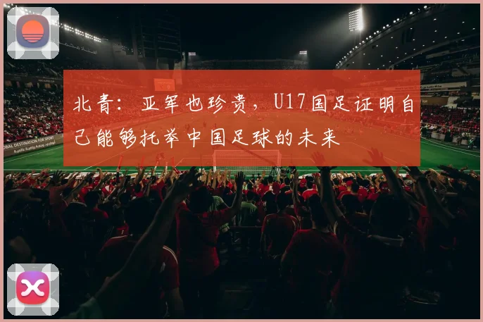 北青：亚军也珍贵，U17国足证明自己能够托举中国足球的未来