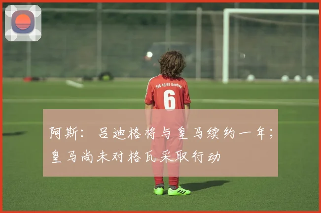 阿斯:吕迪格将与皇马续约一年;皇马尚未对格瓦采取行动
