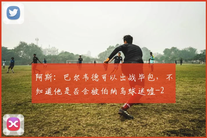 阿斯：巴尔韦德可以出战毕包，不知道他是否会被伯纳乌球迷嘘