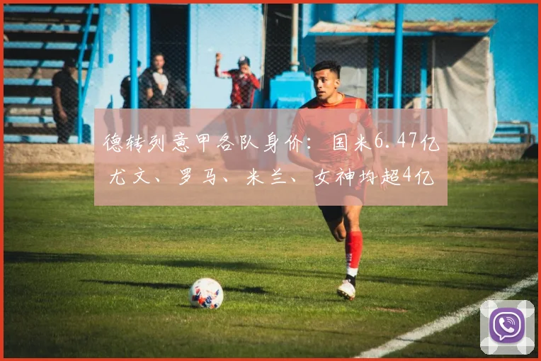 德转列意甲各队身价:国米6.47亿 尤文、罗马、米兰、女神均超4亿