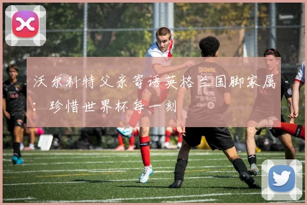 沃尔科特父亲寄语英格兰国脚家属:珍惜世界杯每一刻