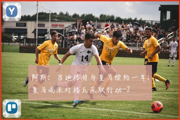阿斯:吕迪格将与皇马续约一年;皇马尚未对格瓦采取行动