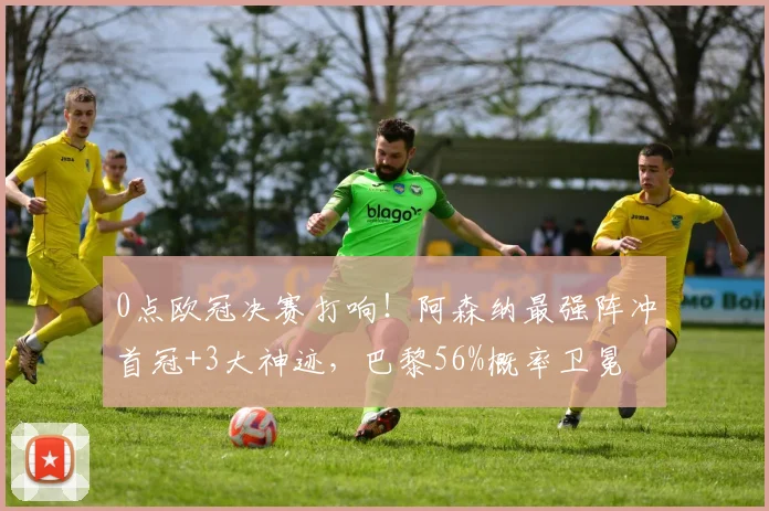 0点欧冠决赛打响！阿森纳最强阵冲首冠+3大神迹，巴黎56%概率卫冕