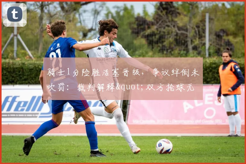 骑士1分险胜活塞晋级,争议绊倒未吹罚:裁判解释"双方抢球无持球"