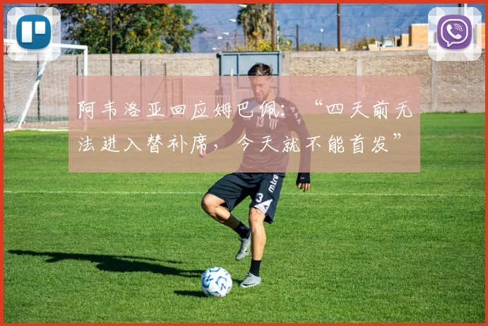 阿韦洛亚回应姆巴佩：“四天前无法进入替补席，今天就不能首发”