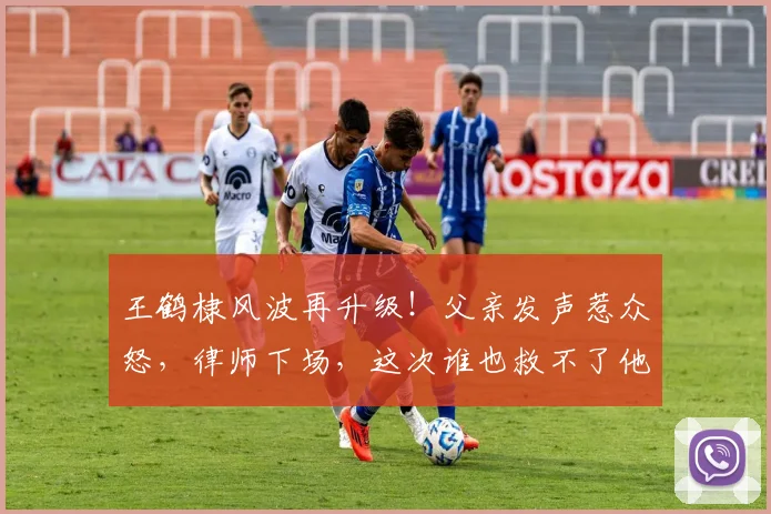 王鹤棣风波再升级!父亲发声惹众怒,律师下场,这次谁也救不了他