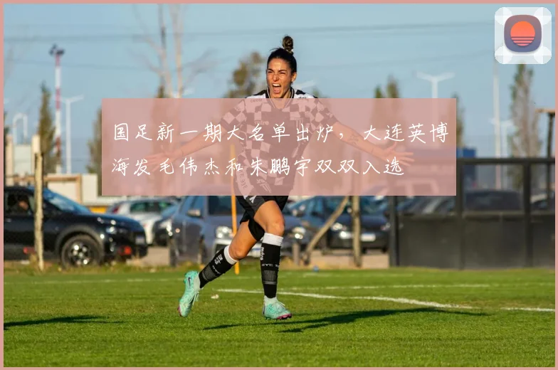 国足新一期大名单出炉,大连英博海发毛伟杰和朱鹏宇双双入选