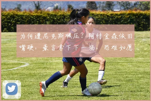 为何遭尼克斯碾压?阿特金森依旧嘴硬,豪言拿下下一场,恐难如愿
