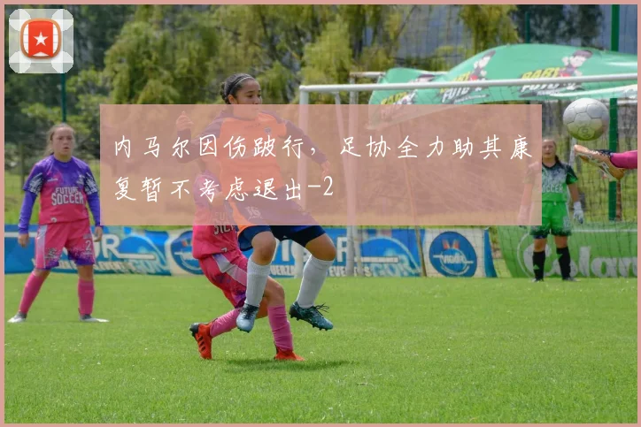 内马尔因伤跛行,足协全力助其康复暂不考虑退出