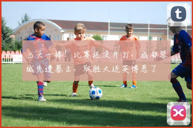 当头一棒!比赛还没开打,成都蓉城先遭暴击,取胜大连英博悬了