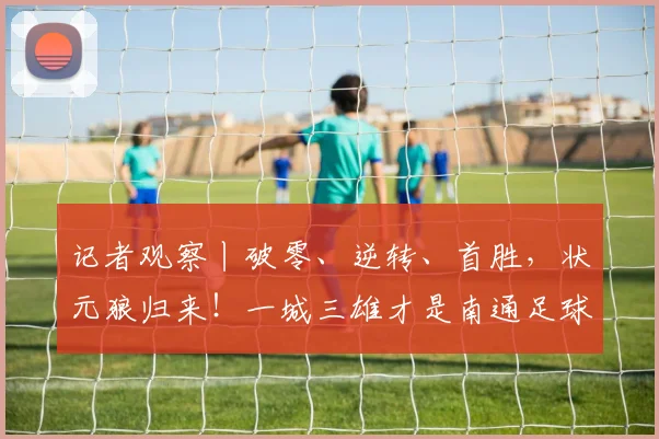 记者观察丨破零、逆转、首胜，状元狼归来！一城三雄才是南通足球的“底气”