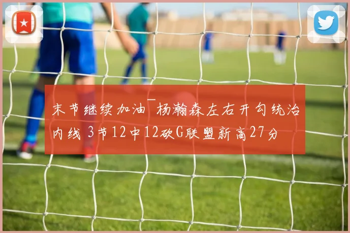 末节继续加油~杨瀚森左右开勾统治内线 3节12中12砍G联盟新高27分