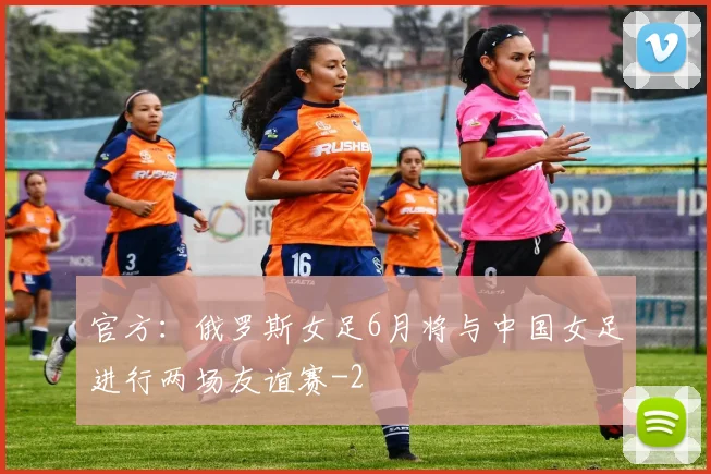 官方：俄罗斯女足6月将与中国女足进行两场友谊赛