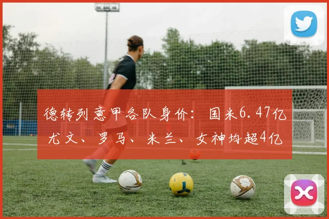 德转列意甲各队身价:国米6.47亿 尤文、罗马、米兰、女神均超4亿