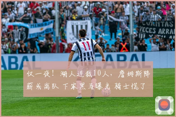 仅一夜!湖人连裁10人,詹姆斯降薪或离队 下家黑马曝光 骑士慌了