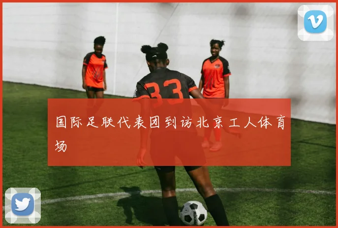国际足联代表团到访北京工人体育场
