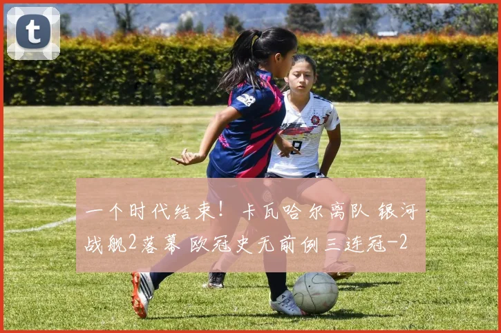 一个时代结束！卡瓦哈尔离队 银河战舰2落幕 欧冠史无前例三连冠