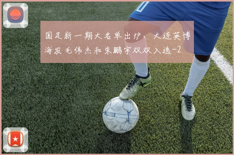 国足新一期大名单出炉,大连英博海发毛伟杰和朱鹏宇双双入选