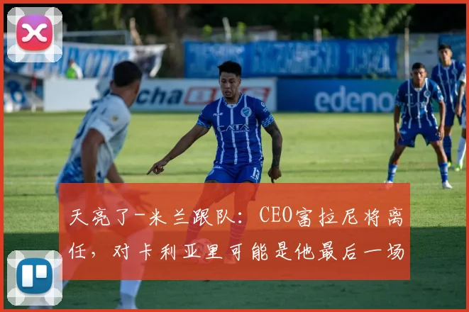 天亮了-米兰跟队：CEO富拉尼将离任，对卡利亚里可能是他最后一场