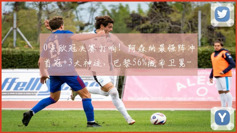 0点欧冠决赛打响！阿森纳最强阵冲首冠+3大神迹，巴黎56%概率卫冕