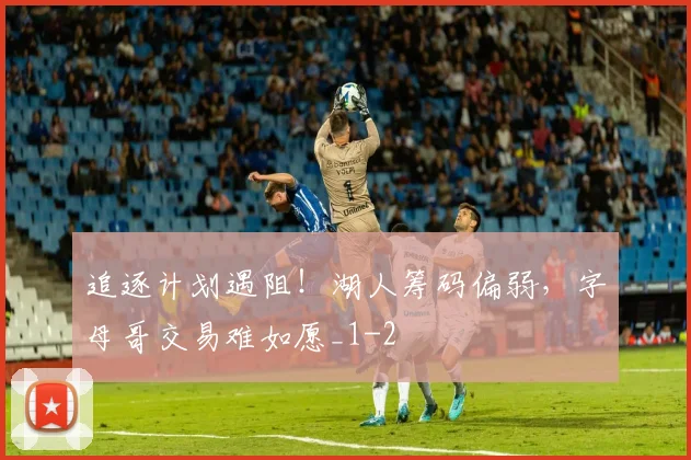 追逐计划遇阻!湖人筹码偏弱,字母哥交易难如愿_1