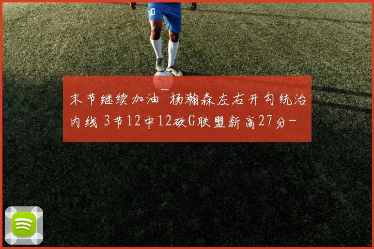 末节继续加油~杨瀚森左右开勾统治内线 3节12中12砍G联盟新高27分