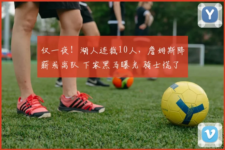 仅一夜!湖人连裁10人,詹姆斯降薪或离队 下家黑马曝光 骑士慌了