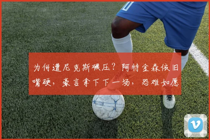 为何遭尼克斯碾压?阿特金森依旧嘴硬,豪言拿下下一场,恐难如愿