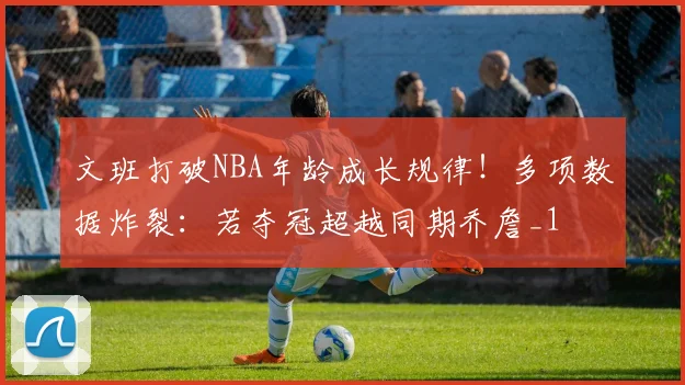 文班打破NBA年龄成长规律!多项数据炸裂:若夺冠超越同期乔詹_1