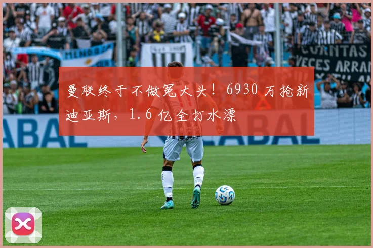 曼联终于不做冤大头！6930 万抢新迪亚斯，1.6 亿全打水漂