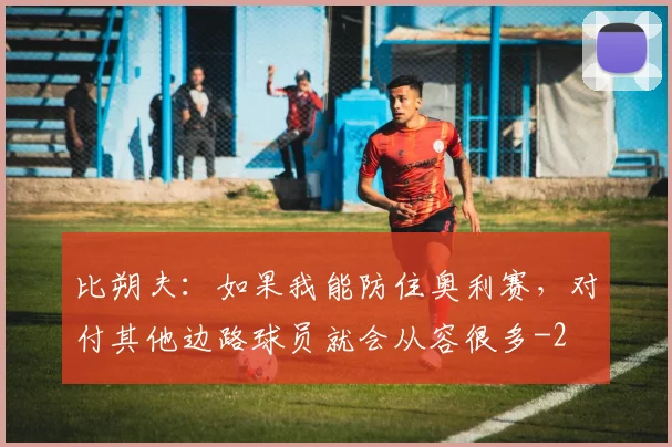比朔夫：如果我能防住奥利赛，对付其他边路球员就会从容很多